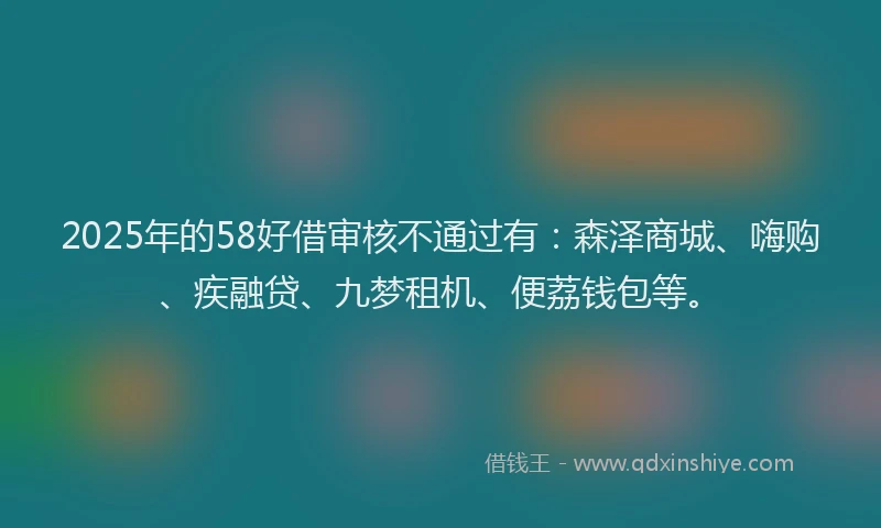 2025年的58好借审核不通过有：森泽商城、嗨购、疾融贷、九梦租机、便荔钱包等。