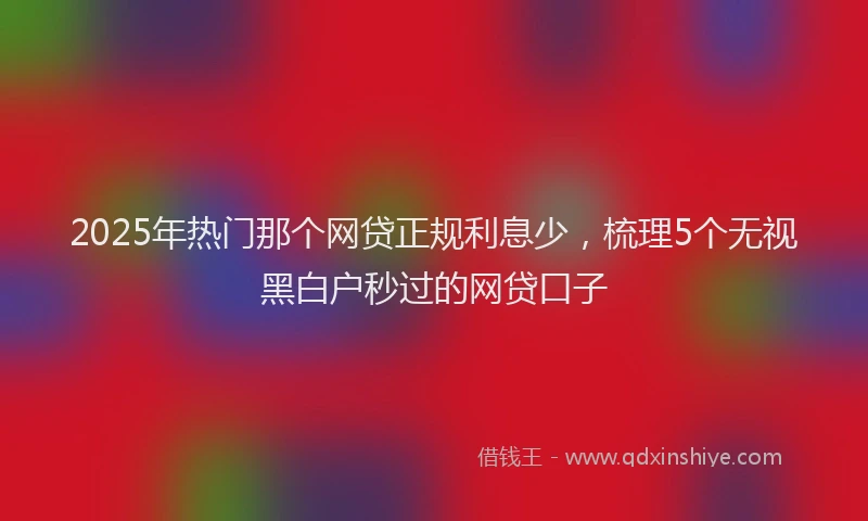 2025年热门那个网贷正规利息少，梳理5个无视黑白户秒过的网贷口子