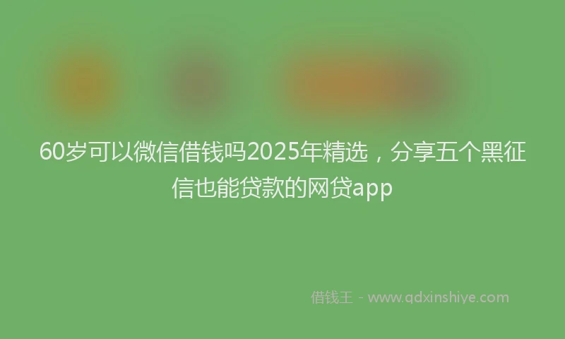 60岁可以微信借钱吗2025年精选，分享五个黑征信也能贷款的网贷app