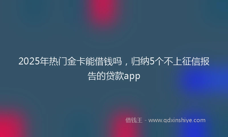 2025年热门金卡能借钱吗，归纳5个不上征信报告的贷款app