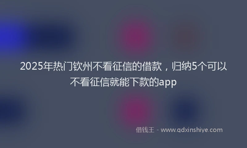 2025年热门钦州不看征信的借款,归纳5个可以不看征信就能下款的app