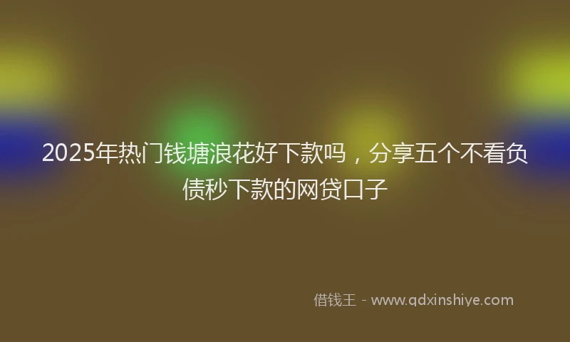 2025年热门钱塘浪花好下款吗，分享五个不看负债秒下款的网贷口子