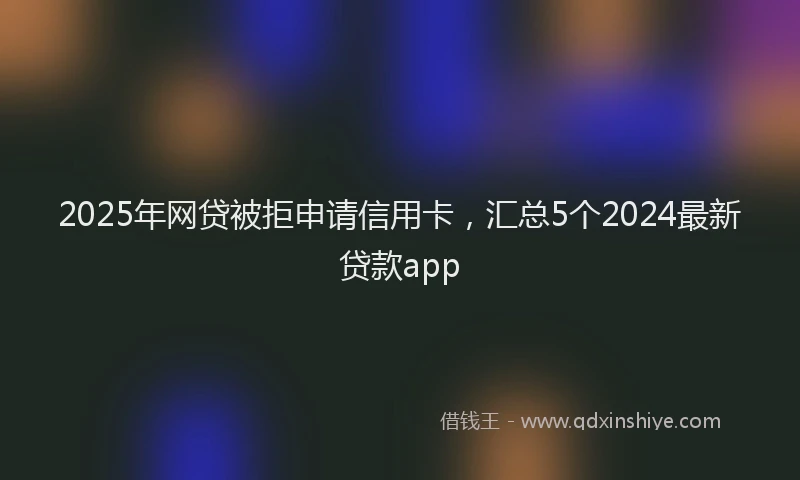 2025年网贷被拒申请信用卡，汇总5个2024最新贷款app