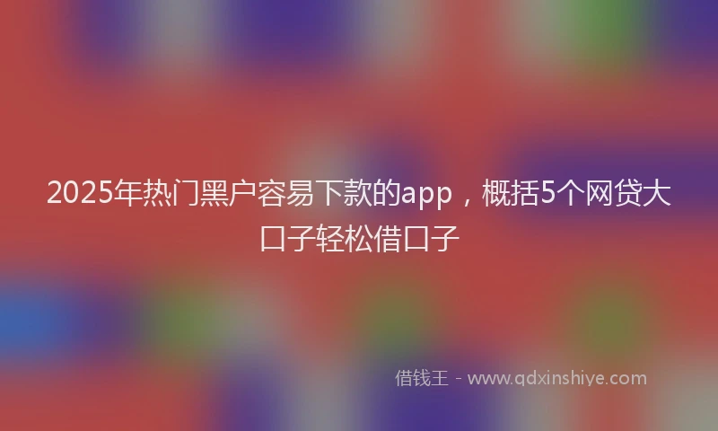 2025年热门黑户容易下款的app，概括5个网贷大口子轻松借口子