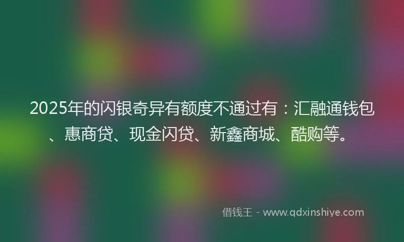 2025年的闪银奇异有额度不通过有：汇融通钱包、惠商贷、现金闪贷、新鑫商城、酷购等。
