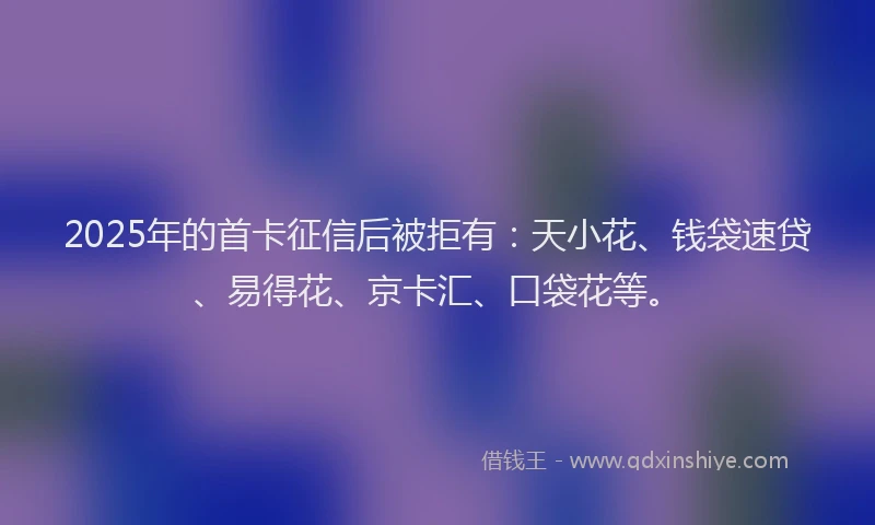 2025年的首卡征信后被拒有：天小花、钱袋速贷、易得花、京卡汇、口袋花等。