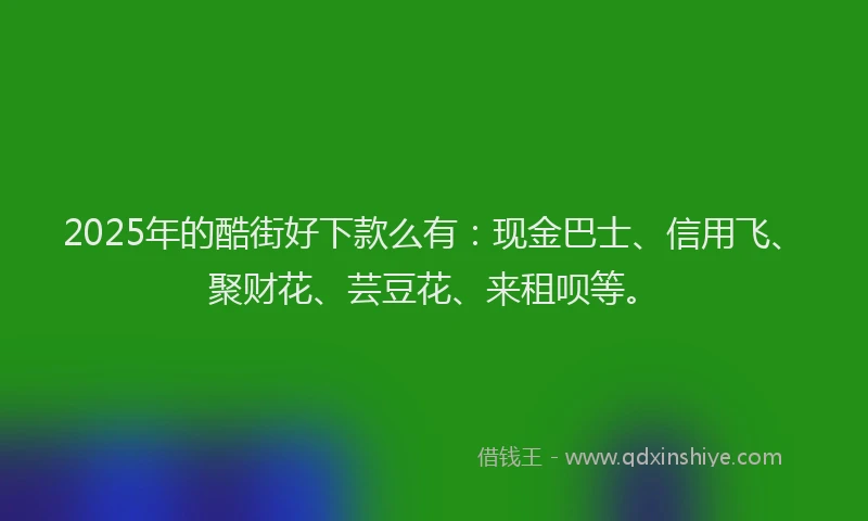 2025年的酷街好下款么有：现金巴士、信用飞、聚财花、芸豆花、来租呗等。