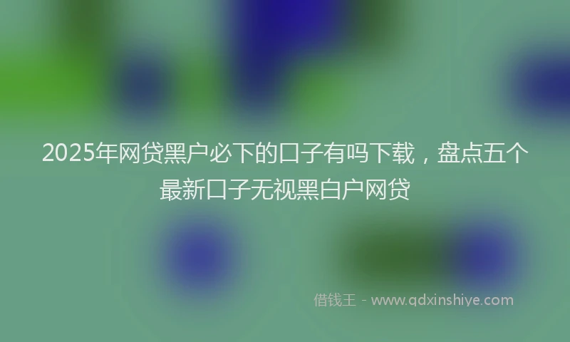 2025年网贷黑户必下的口子有吗下载，盘点五个最新口子无视黑白户网贷