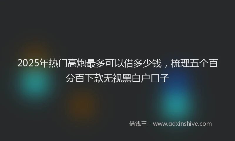 2025年热门高炮最多可以借多少钱，梳理五个百分百下款无视黑白户口子