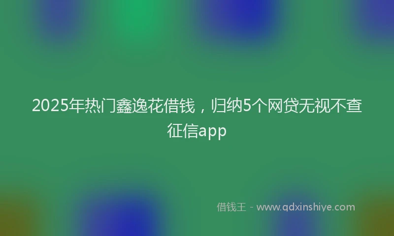 2025年热门鑫逸花借钱，归纳5个网贷无视不查征信app