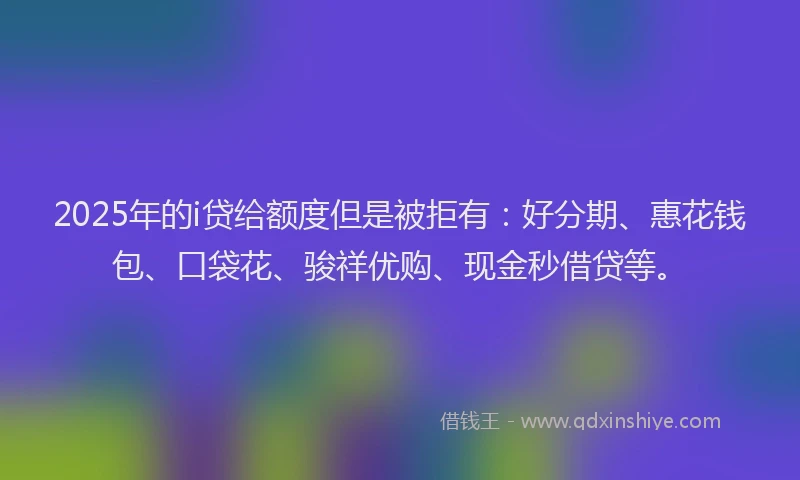 2025年的i贷给额度但是被拒有：好分期、惠花钱包、口袋花、骏祥优购、现金秒借贷等。