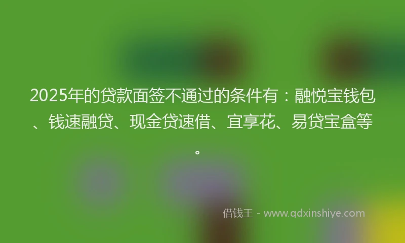 2025年的贷款面签不通过的条件有：融悦宝钱包、钱速融贷、现金贷速借、宜享花、易贷宝盒等。