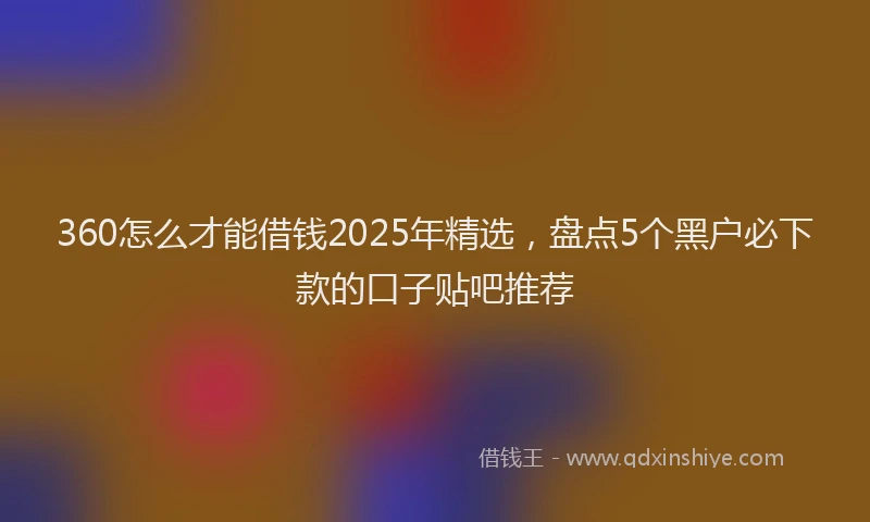 360怎么才能借钱2025年精选，盘点5个黑户必下款的口子贴吧推荐