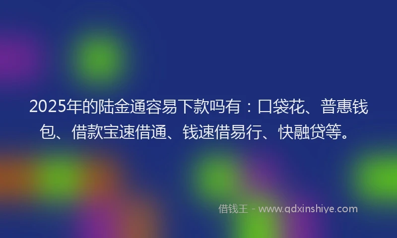 2025年的陆金通容易下款吗有:口袋花、普惠钱包、借款宝速借通、钱速借易行、快融贷等。