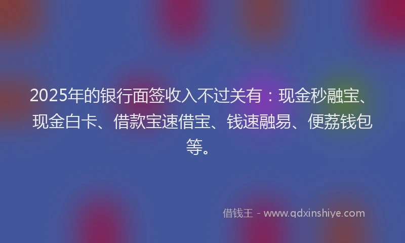 2025年的银行面签收入不过关有:现金秒融宝、现金白卡、借款宝速借宝、钱速融易、便荔钱包等。
