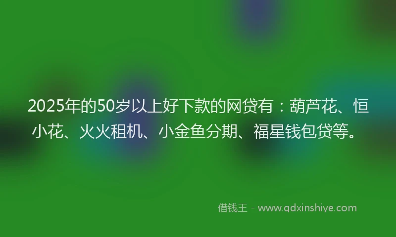 2025年的50岁以上好下款的网贷有：葫芦花、恒小花、火火租机、小金鱼分期、福星钱包贷等。
