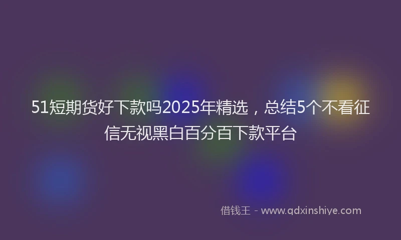 51短期货好下款吗2025年精选，总结5个不看征信无视黑白百分百下款平台