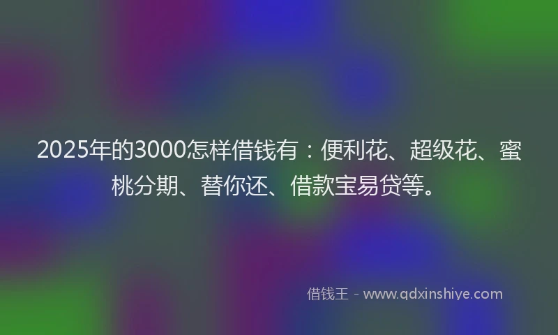 2025年的3000怎样借钱有：便利花、超级花、蜜桃分期、替你还、借款宝易贷等。