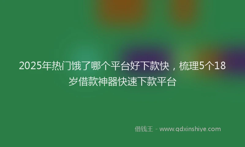 2025年热门饿了哪个平台好下款快，梳理5个18岁借款神器快速下款平台