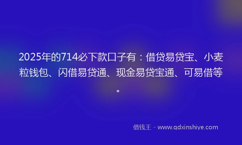 2025年的714必下款口子有：借贷易贷宝、小麦粒钱包、闪借易贷通、现金易贷宝通、可易借等。