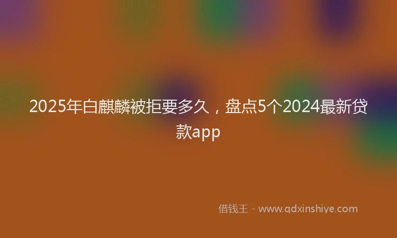 2025年白麒麟被拒要多久，盘点5个2024最新贷款app