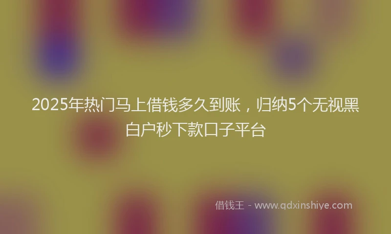 2025年热门马上借钱多久到账，归纳5个无视黑白户秒下款口子平台
