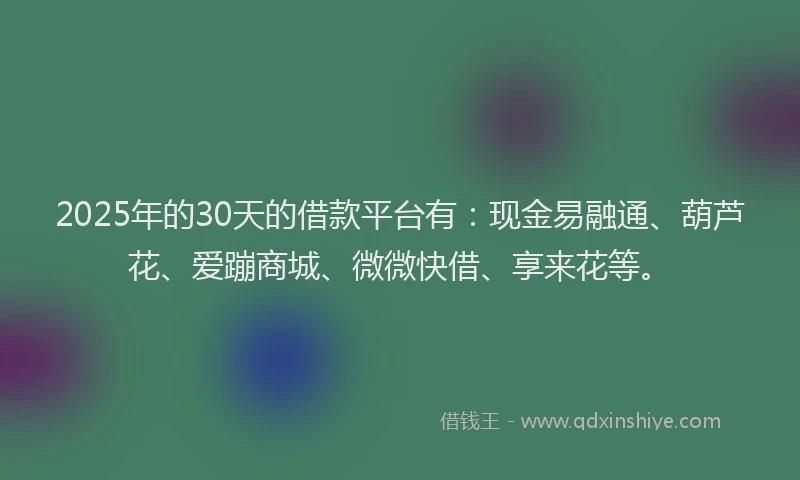 2025年的30天的借款平台有：现金易融通、葫芦花、爱蹦商城、微微快借、享来花等。