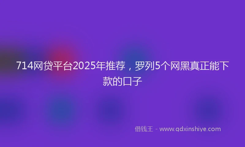 714网贷平台2025年推荐，罗列5个网黑真正能下款的口子