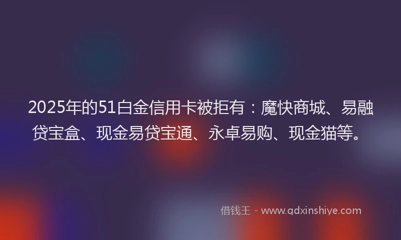 2025年的51白金信用卡被拒有：魔快商城、易融贷宝盒、现金易贷宝通、永卓易购、现金猫等。