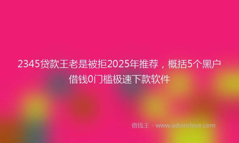 2345贷款王老是被拒2025年推荐，概括5个黑户借钱0门槛极速下款软件
