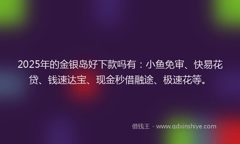 2025年的金银岛好下款吗有：小鱼免审、快易花贷、钱速达宝、现金秒借融途、极速花等。