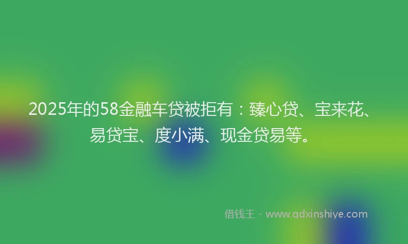 2025年的58金融车贷被拒有：臻心贷、宝来花、易贷宝、度小满、现金贷易等。