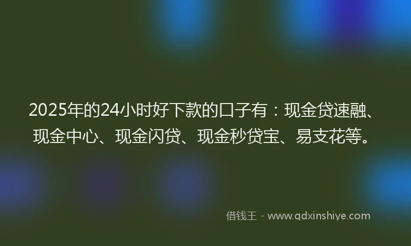 2025年的24小时好下款的口子有：现金贷速融、现金中心、现金闪贷、现金秒贷宝、易支花等。