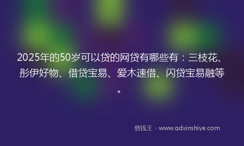 2025年的50岁可以贷的网贷有哪些有：三枝花、彤伊好物、借贷宝易、爱木速借、闪贷宝易融等。