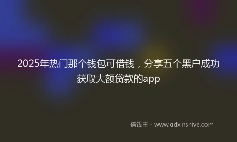 2025年热门那个钱包可借钱，分享五个黑户成功获取大额贷款的app