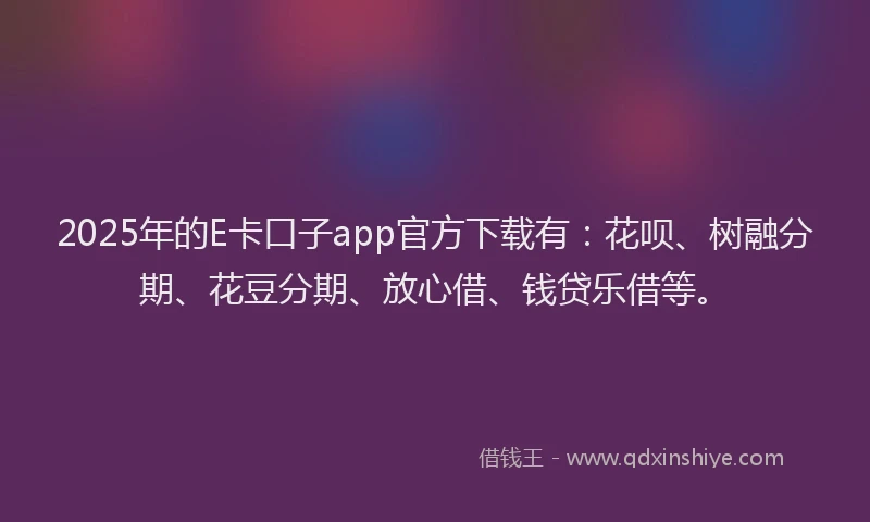 2025年的E卡口子app官方下载有：花呗、树融分期、花豆分期、放心借、钱贷乐借等。