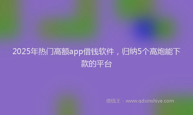2025年热门高额app借钱软件，归纳5个高炮能下款的平台