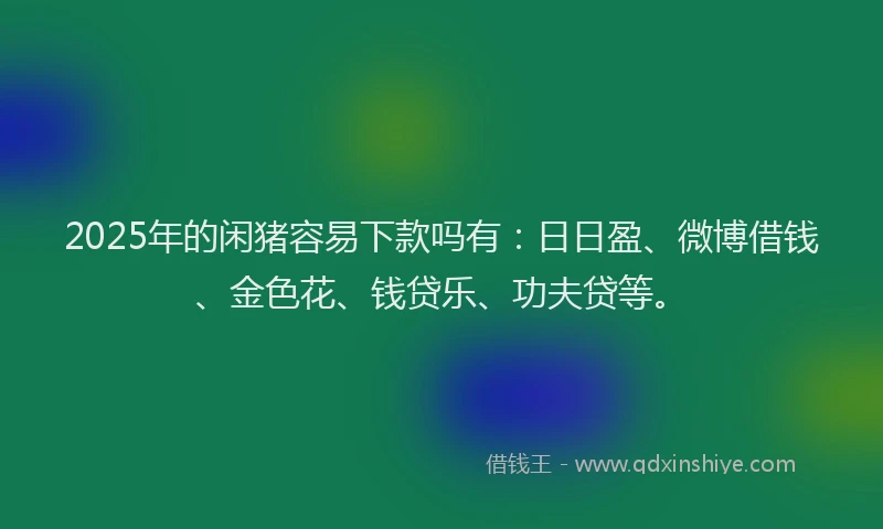 2025年的闲猪容易下款吗有：日日盈、微博借钱、金色花、钱贷乐、功夫贷等。