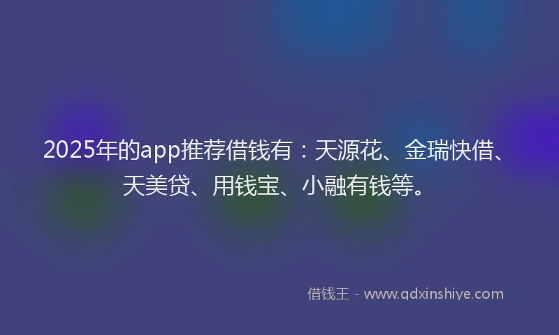 2025年的app推荐借钱有：天源花、金瑞快借、天美贷、用钱宝、小融有钱等。