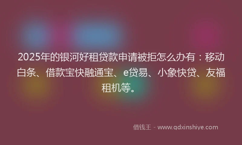 2025年的银河好租贷款申请被拒怎么办有：移动白条、借款宝快融通宝、e贷易、小象快贷、友福租机等。