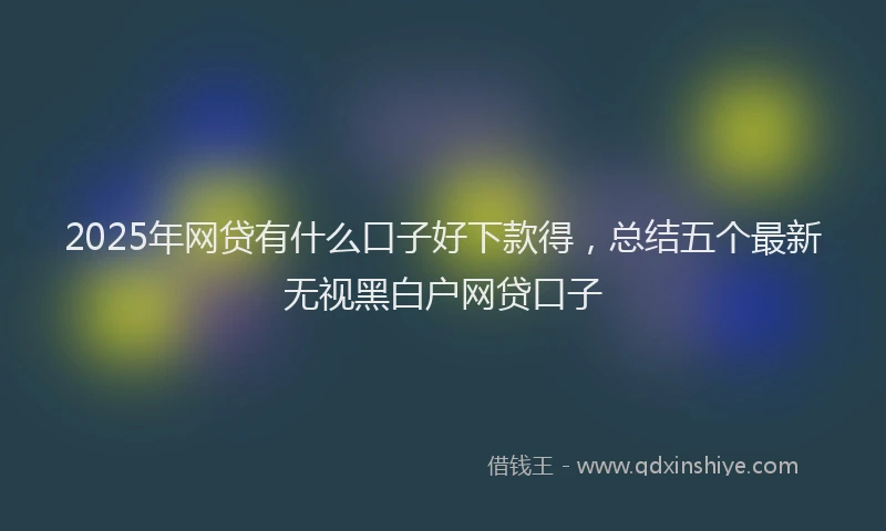 2025年网贷有什么口子好下款得，总结五个最新无视黑白户网贷口子