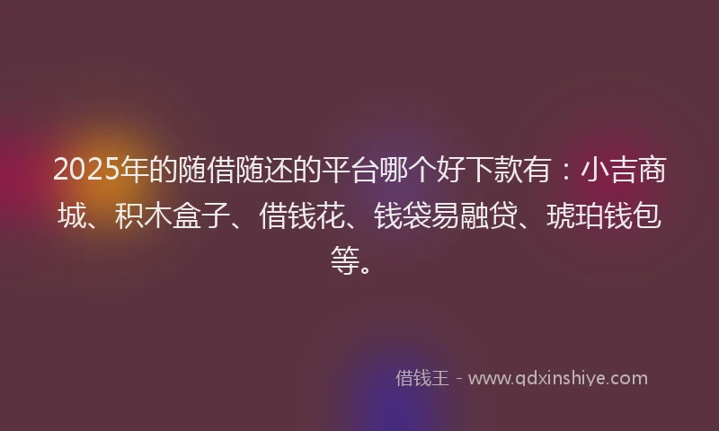 2025年的随借随还的平台哪个好下款有：小吉商城、积木盒子、借钱花、钱袋易融贷、琥珀钱包等。