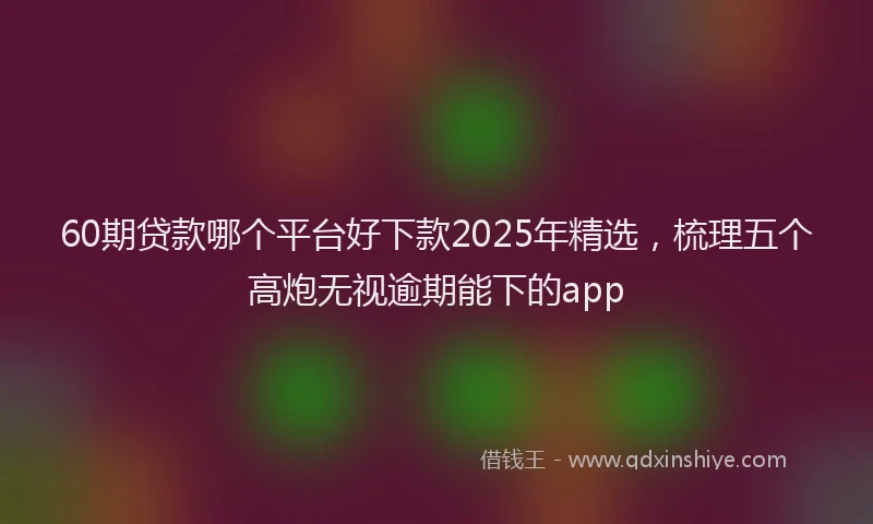 60期贷款哪个平台好下款2025年精选，梳理五个高炮无视逾期能下的app