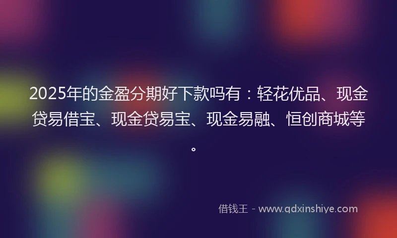 2025年的金盈分期好下款吗有:轻花优品、现金贷易借宝、现金贷易宝、现金易融、恒创商城等。