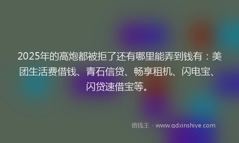2025年的高炮都被拒了还有哪里能弄到钱有：美团生活费借钱、青石信贷、畅享租机、闪电宝、闪贷速借宝等。
