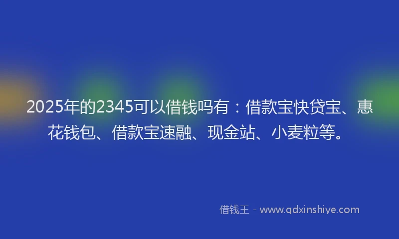 2025年的2345可以借钱吗有：借款宝快贷宝、惠花钱包、借款宝速融、现金站、小麦粒等。