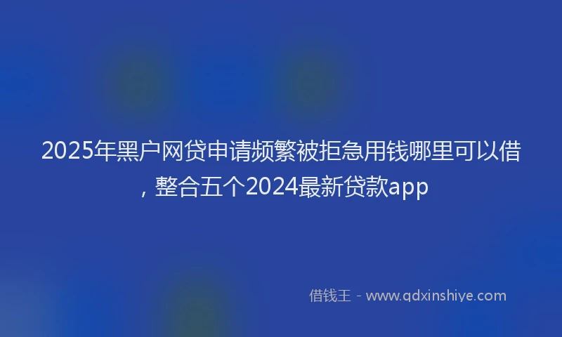 2025年黑户网贷申请频繁被拒急用钱哪里可以借,整合五个2024最新贷款app