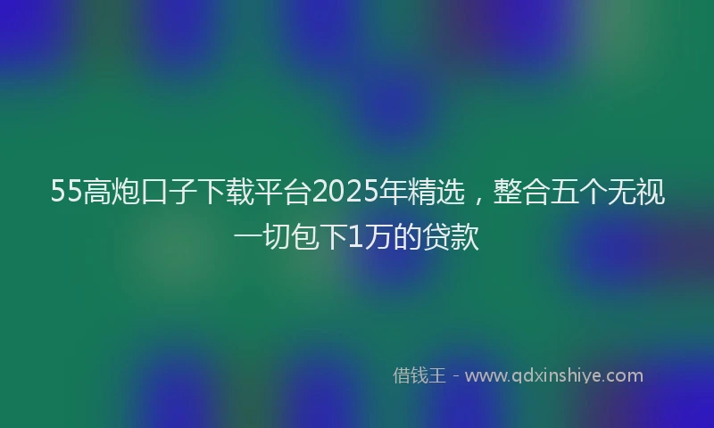 55高炮口子下载平台2025年精选，整合五个无视一切包下1万的贷款