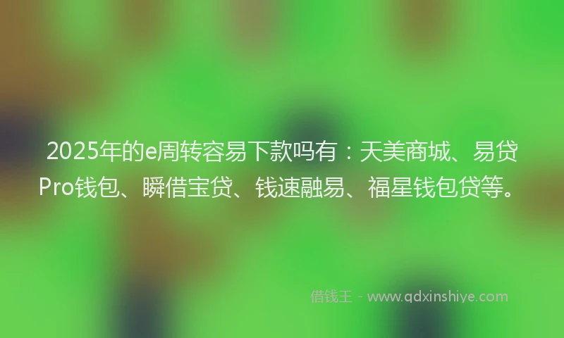 2025年的e周转容易下款吗有：天美商城、易贷Pro钱包、瞬借宝贷、钱速融易、福星钱包贷等。