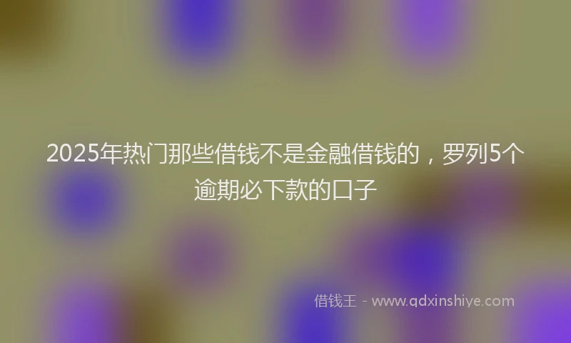 2025年热门那些借钱不是金融借钱的，罗列5个逾期必下款的口子